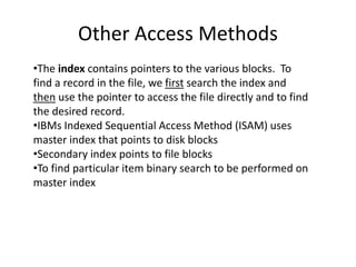 Other Access Methods
•The index contains pointers to the various blocks. To
find a record in the file, we first search the index and
then use the pointer to access the file directly and to find
the desired record.
•IBMs Indexed Sequential Access Method (ISAM) uses
master index that points to disk blocks
•Secondary index points to file blocks
•To find particular item binary search to be performed on
master index
 