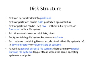 Disk Structure
• Disk can be subdivided into partitions
• Disks or partitions can be RAID protected against failure
• Disk or partition can be used raw – without a file system, or
formatted with a file system
• Partitions also known as minidisks, slices
• Entity containing file system known as a volume
• Each volume containing file system also tracks that file system’s info
in device directory or volume table of contents
• As well as general-purpose file systems there are many special-
purpose file systems, frequently all within the same operating
system or computer
 