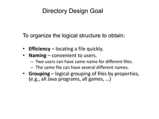 Directory Design Goal
To organize the logical structure to obtain:
• Efficiency – locating a file quickly.
• Naming – convenient to users.
– Two users can have same name for different files.
– The same file can have several different names.
• Grouping – logical grouping of files by properties,
(e.g., all Java programs, all games, …)
 