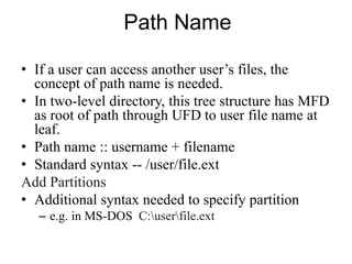 Path Name
• If a user can access another user’s files, the
concept of path name is needed.
• In two-level directory, this tree structure has MFD
as root of path through UFD to user file name at
leaf.
• Path name :: username + filename
• Standard syntax -- /user/file.ext
Add Partitions
• Additional syntax needed to specify partition
– e.g. in MS-DOS C:userfile.ext
 