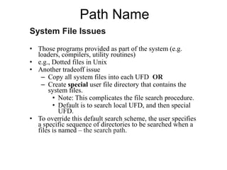 Path Name
System File Issues
• Those programs provided as part of the system (e.g.
loaders, compilers, utility routines)
• e.g., Dotted files in Unix
• Another tradeoff issue
– Copy all system files into each UFD OR
– Create special user file directory that contains the
system files.
• Note: This complicates the file search procedure.
• Default is to search local UFD, and then special
UFD.
• To override this default search scheme, the user specifies
a specific sequence of directories to be searched when a
files is named – the search path.
 