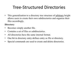 Tree-Structured Directories
• This generalization to a directory tree structure of arbitrary height
allows users to create their own subdirectories and organize their
files accordingly.
Directory
• Becomes simply another file.
• Contains a set of files or subdirectories.
• All directories have the same internal format.
• One bit in directory entry defines entry as file or directory.
• Special commands are used to create and delete directories.
 