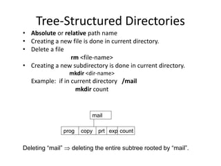 Tree-Structured Directories
• Absolute or relative path name
• Creating a new file is done in current directory.
• Delete a file
rm <file-name>
• Creating a new subdirectory is done in current directory.
mkdir <dir-name>
Example: if in current directory /mail
mkdir count
mail
prog copy prt exp count
Deleting “mail”  deleting the entire subtree rooted by “mail”.
 