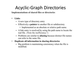 Acyclic-Graph Directories
Implementations of shared files or directories
• Links
– A new type of directory entry
– Effectively a pointer to another file or subdirectory
• Implemented as an absolute or relative path name.
– A link entry is resolved by using the path name to locate the
real file. {Note the inefficiency !}
– Problems are similar to aliasing because distinct file names
can refer to the same file.
• Duplicate all information in sharing directories
– Big problem is maintaining consistency when the file is
modified.
 