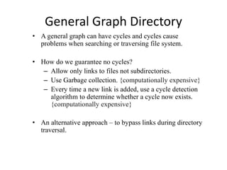 General Graph Directory
• A general graph can have cycles and cycles cause
problems when searching or traversing file system.
• How do we guarantee no cycles?
– Allow only links to files not subdirectories.
– Use Garbage collection. {computationally expensive}
– Every time a new link is added, use a cycle detection
algorithm to determine whether a cycle now exists.
{computationally expensive}
• An alternative approach – to bypass links during directory
traversal.
 