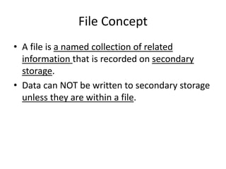 File Concept
• A file is a named collection of related
information that is recorded on secondary
storage.
• Data can NOT be written to secondary storage
unless they are within a file.
 
