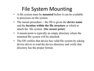 File System Mounting
• A file system must be mounted before it can be available
to processes on the system.
• The mount procedure :: the OS is given the device name
and the location within the file structure at which to
attach the file system. {the mount point}
• A mount point is typically an empty directory where the
mounted file system will be attached.
• The OS verifies that device has valid file system by asking
device driver to read the device directory and verify that
directory has the proper format.
 