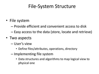 • File system
– Provide efficient and convenient access to disk
– Easy access to the data (store, locate and retrieve)
• Two aspects
– User’s view
• Define files/attributes, operations, directory
– Implementing file system
• Data structures and algorithms to map logical view to
physical one
File-System Structure
 