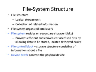 File-System Structure
• File structure
– Logical storage unit
– Collection of related information
• File system organized into layers
• File system resides on secondary storage (disks)
– Provides efficient and convenient access to disk by
allowing data to be stored, located retrieved easily
• File control block – storage structure consisting of
information about a file
• Device driver controls the physical device
 
