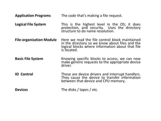 Application Programs The code that's making a file request.
Logical File System This is the highest level in the OS; it does
protection, and security. Uses the directory
structure to do name resolution.
File-organization Module Here we read the file control block maintained
in the directory so we know about files and the
logical blocks where information about that file
is located.
Basic File System Knowing specific blocks to access, we can now
make generic requests to the appropriate device
driver.
IO Control These are device drivers and interrupt handlers.
They cause the device to transfer information
between that device and CPU memory.
Devices The disks / tapes / etc.
 