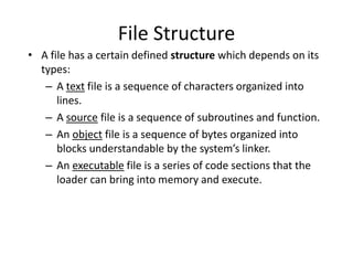 File Structure
• A file has a certain defined structure which depends on its
types:
– A text file is a sequence of characters organized into
lines.
– A source file is a sequence of subroutines and function.
– An object file is a sequence of bytes organized into
blocks understandable by the system’s linker.
– An executable file is a series of code sections that the
loader can bring into memory and execute.
 