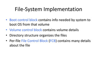 File-System Implementation
• Boot control block contains info needed by system to
boot OS from that volume
• Volume control block contains volume details
• Directory structure organizes the files
• Per-file File Control Block (FCB) contains many details
about the file
 