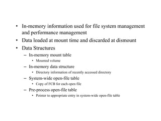 • In-memory information used for file system management
and performance management
• Data loaded at mount time and discarded at dismount
• Data Structures
– In-memory mount table
• Mounted volume
– In-memory data structure
• Directory information of recently accessed directory
– System-wide open-file table
• Copy of FCB for each open file
– Pre-process open-file table
• Pointer to appropriate entry in system-wide open-file table
 