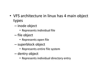 • VFS architecture in linux has 4 main object
types
– inode object
• Represents individual file
– file object
• Represents open file
– superblock object
• Represents entire file system
– dentry object
• Represents individual directory entry
 