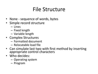 File Structure
• None - sequence of words, bytes
• Simple record structure
– Lines
– Fixed length
– Variable length
• Complex Structures
– Formatted document
– Relocatable load file
• Can simulate last two with first method by inserting
appropriate control characters
• Who decides:
– Operating system
– Program
 