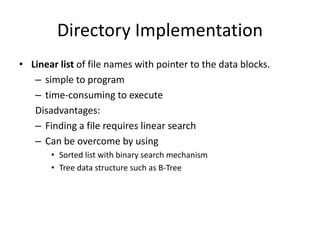 Directory Implementation
• Linear list of file names with pointer to the data blocks.
– simple to program
– time-consuming to execute
Disadvantages:
– Finding a file requires linear search
– Can be overcome by using
• Sorted list with binary search mechanism
• Tree data structure such as B-Tree
 