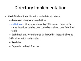 Directory Implementation
• Hash Table – linear list with hash data structure.
– decreases directory search time
– collisions – situations where two file names hash to the
same location, can be overcome by chained overflow hash
table
– Each hash entry considered as linked list instead of value
Difficulties with hash table:
– fixed size
– Depends on hash function
 