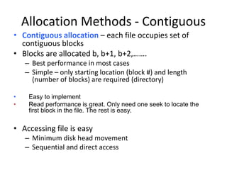 Allocation Methods - Contiguous
• Contiguous allocation – each file occupies set of
contiguous blocks
• Blocks are allocated b, b+1, b+2,…….
– Best performance in most cases
– Simple – only starting location (block #) and length
(number of blocks) are required (directory)
• Easy to implement
• Read performance is great. Only need one seek to locate the
first block in the file. The rest is easy.
• Accessing file is easy
– Minimum disk head movement
– Sequential and direct access
 