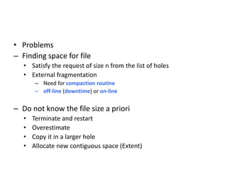 • Problems
– Finding space for file
• Satisfy the request of size n from the list of holes
• External fragmentation
– Need for compaction routine
– off-line (downtime) or on-line
– Do not know the file size a priori
• Terminate and restart
• Overestimate
• Copy it in a larger hole
• Allocate new contiguous space (Extent)
 