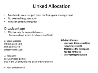 Linked Allocation
• Free blocks are arranged from the free space management
• No external fragmentation
• Files can continue to grow
Disadvantage
1. Effective only for sequential access
Random/direct access (i-th block) is difficult
2. Space wastage
If block size 512 B
Disk address 4B
Effective size 508B
3. Reliability
Lost/damaged pointer
Bug in the OS software and disk hardware failure
4. Poor performance
Solution: Clusters
• Improves disk access time
(head movement)
• Decreases the link space
needed for block
• Internal fragmentation
 