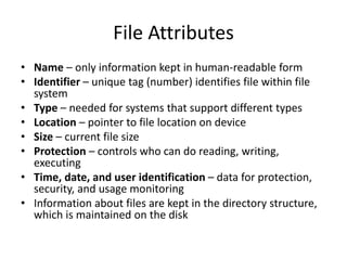 File Attributes
• Name – only information kept in human-readable form
• Identifier – unique tag (number) identifies file within file
system
• Type – needed for systems that support different types
• Location – pointer to file location on device
• Size – current file size
• Protection – controls who can do reading, writing,
executing
• Time, date, and user identification – data for protection,
security, and usage monitoring
• Information about files are kept in the directory structure,
which is maintained on the disk
 