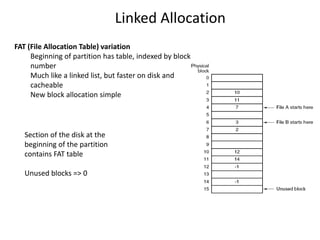 Section of the disk at the
beginning of the partition
contains FAT table
Unused blocks => 0
Linked Allocation
FAT (File Allocation Table) variation
Beginning of partition has table, indexed by block
number
Much like a linked list, but faster on disk and
cacheable
New block allocation simple
 