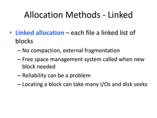 Allocation Methods - Linked
• Linked allocation – each file a linked list of
blocks
– No compaction, external fragmentation
– Free space management system called when new
block needed
– Reliability can be a problem
– Locating a block can take many I/Os and disk seeks
 