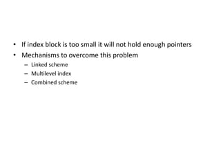 • If index block is too small it will not hold enough pointers
• Mechanisms to overcome this problem
– Linked scheme
– Multilevel index
– Combined scheme
 
