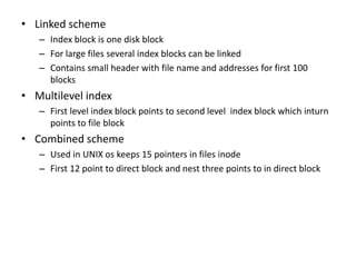 • Linked scheme
– Index block is one disk block
– For large files several index blocks can be linked
– Contains small header with file name and addresses for first 100
blocks
• Multilevel index
– First level index block points to second level index block which inturn
points to file block
• Combined scheme
– Used in UNIX os keeps 15 pointers in files inode
– First 12 point to direct block and nest three points to in direct block
 