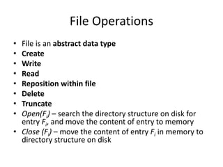 File Operations
• File is an abstract data type
• Create
• Write
• Read
• Reposition within file
• Delete
• Truncate
• Open(Fi) – search the directory structure on disk for
entry Fi, and move the content of entry to memory
• Close (Fi) – move the content of entry Fi in memory to
directory structure on disk
 