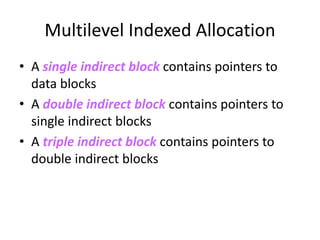 Multilevel Indexed Allocation
• A single indirect block contains pointers to
data blocks
• A double indirect block contains pointers to
single indirect blocks
• A triple indirect block contains pointers to
double indirect blocks
 