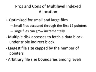 Pros and Cons of Multilevel Indexed
Allocation
+ Optimized for small and large files
– Small files accessed through the first 12 pointers
– Large files can grow incrementally
- Multiple disk accesses to fetch a data block
under triple indirect block
- Largest file size capped by the number of
pointers
- Arbitrary file size boundaries among levels
 