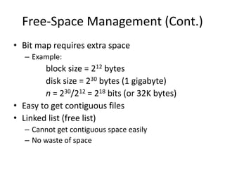 Free-Space Management (Cont.)
• Bit map requires extra space
– Example:
block size = 212 bytes
disk size = 230 bytes (1 gigabyte)
n = 230/212 = 218 bits (or 32K bytes)
• Easy to get contiguous files
• Linked list (free list)
– Cannot get contiguous space easily
– No waste of space
 