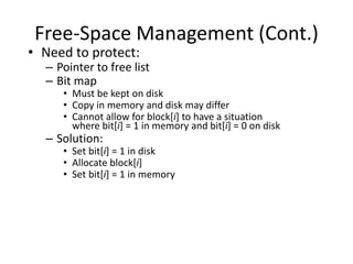 Free-Space Management (Cont.)
• Need to protect:
– Pointer to free list
– Bit map
• Must be kept on disk
• Copy in memory and disk may differ
• Cannot allow for block[i] to have a situation
where bit[i] = 1 in memory and bit[i] = 0 on disk
– Solution:
• Set bit[i] = 1 in disk
• Allocate block[i]
• Set bit[i] = 1 in memory
 
