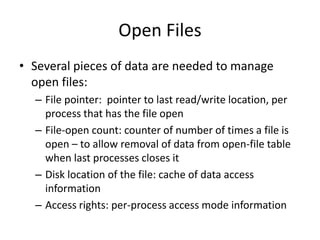 Open Files
• Several pieces of data are needed to manage
open files:
– File pointer: pointer to last read/write location, per
process that has the file open
– File-open count: counter of number of times a file is
open – to allow removal of data from open-file table
when last processes closes it
– Disk location of the file: cache of data access
information
– Access rights: per-process access mode information
 