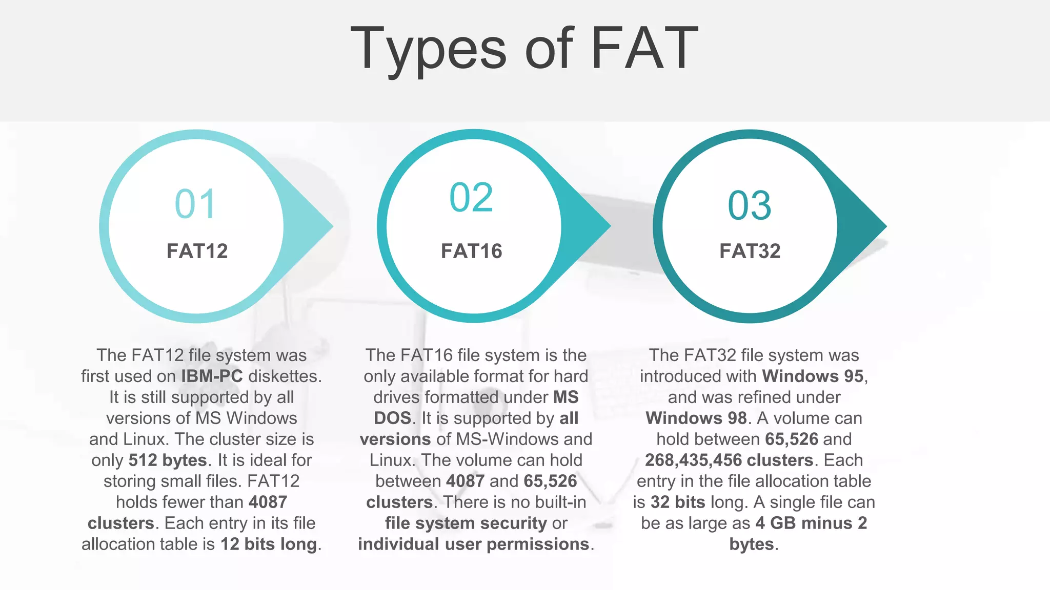 FAT12 FAT16 FAT32
The FAT12 file system was
first used on IBM-PC diskettes.
It is still supported by all
versions of MS Windows
and Linux. The cluster size is
only 512 bytes. It is ideal for
storing small files. FAT12
holds fewer than 4087
clusters. Each entry in its file
allocation table is 12 bits long.
The FAT16 file system is the
only available format for hard
drives formatted under MS
DOS. It is supported by all
versions of MS-Windows and
Linux. The volume can hold
between 4087 and 65,526
clusters. There is no built-in
file system security or
individual user permissions.
The FAT32 file system was
introduced with Windows 95,
and was refined under
Windows 98. A volume can
hold between 65,526 and
268,435,456 clusters. Each
entry in the file allocation table
is 32 bits long. A single file can
be as large as 4 GB minus 2
bytes.
Types of FAT
01 02 03
 