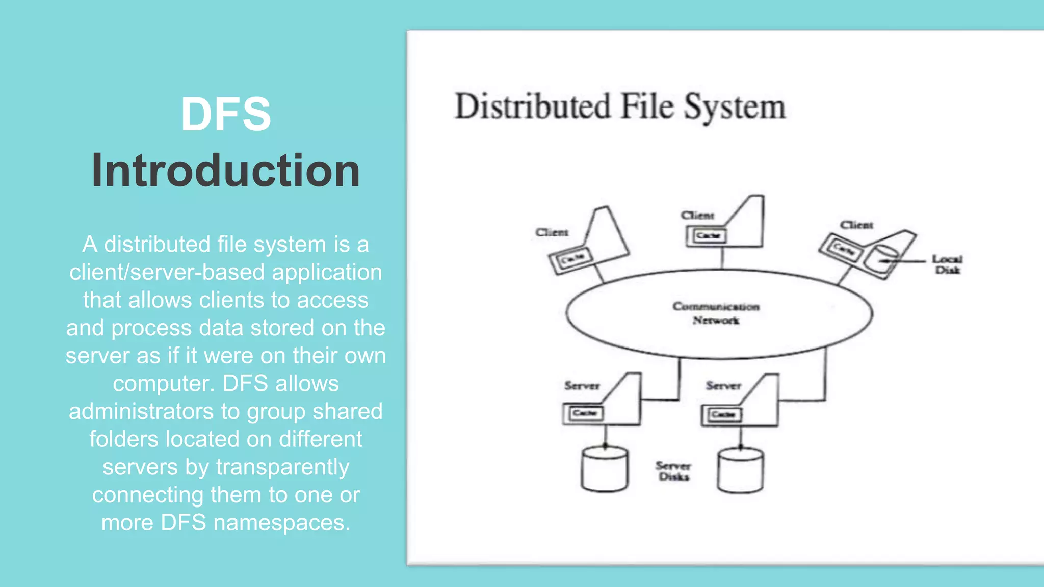 DFS
Introduction
A distributed file system is a
client/server-based application
that allows clients to access
and process data stored on the
server as if it were on their own
computer. DFS allows
administrators to group shared
folders located on different
servers by transparently
connecting them to one or
more DFS namespaces.
 