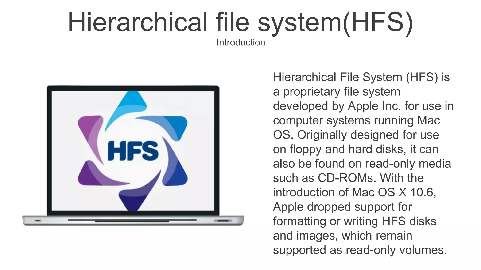 Hierarchical File System (HFS) is
a proprietary file system
developed by Apple Inc. for use in
computer systems running Mac
OS. Originally designed for use
on floppy and hard disks, it can
also be found on read-only media
such as CD-ROMs. With the
introduction of Mac OS X 10.6,
Apple dropped support for
formatting or writing HFS disks
and images, which remain
supported as read-only volumes.
Hierarchical file system(HFS)
Introduction
 