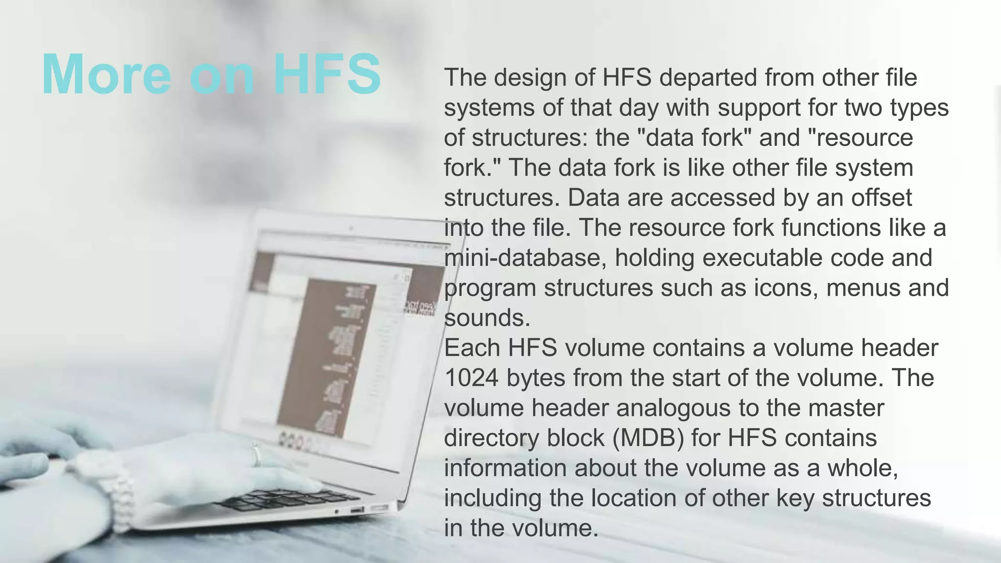 The design of HFS departed from other file
systems of that day with support for two types
of structures: the "data fork" and "resource
fork." The data fork is like other file system
structures. Data are accessed by an offset
into the file. The resource fork functions like a
mini-database, holding executable code and
program structures such as icons, menus and
sounds.
Each HFS volume contains a volume header
1024 bytes from the start of the volume. The
volume header analogous to the master
directory block (MDB) for HFS contains
information about the volume as a whole,
including the location of other key structures
in the volume.
More on HFS
 