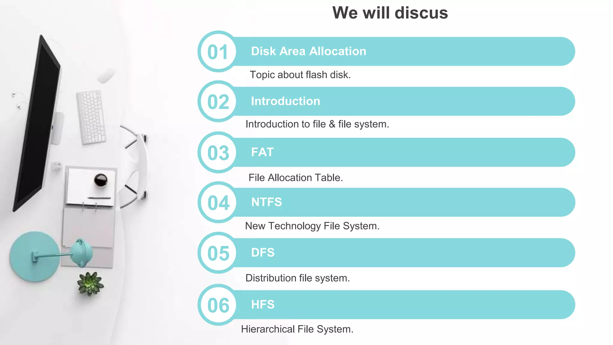 04 NTFS
File Allocation Table.
05 DFS
New Technology File System.
06 HFS
Distribution file system.
01 Disk Area Allocation
Hierarchical File System.
We will discus
03 FAT
Introduction to file & file system.
02 Introduction
Topic about flash disk.
 