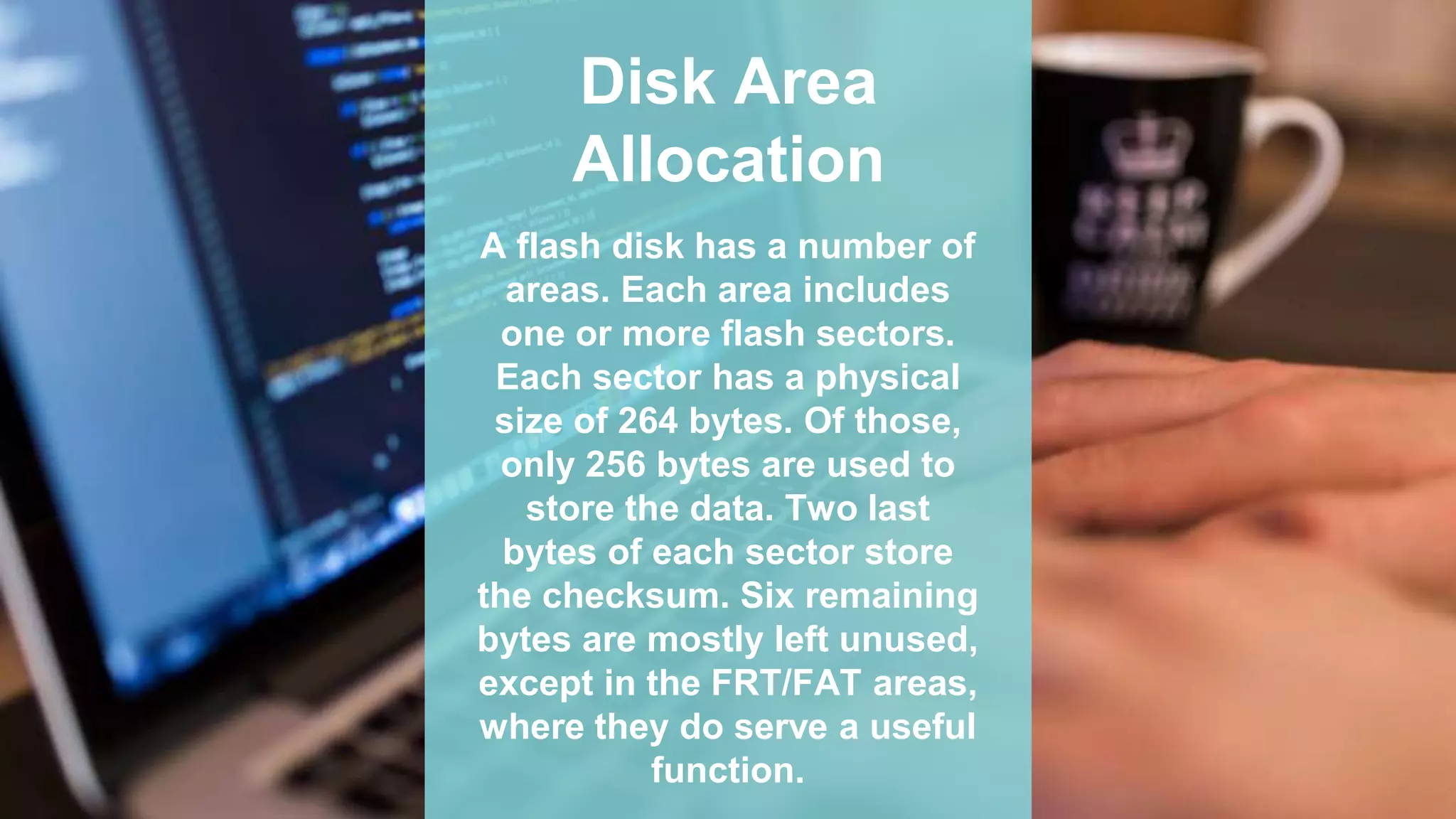 Disk Area
Allocation
A flash disk has a number of
areas. Each area includes
one or more flash sectors.
Each sector has a physical
size of 264 bytes. Of those,
only 256 bytes are used to
store the data. Two last
bytes of each sector store
the checksum. Six remaining
bytes are mostly left unused,
except in the FRT/FAT areas,
where they do serve a useful
function.
 