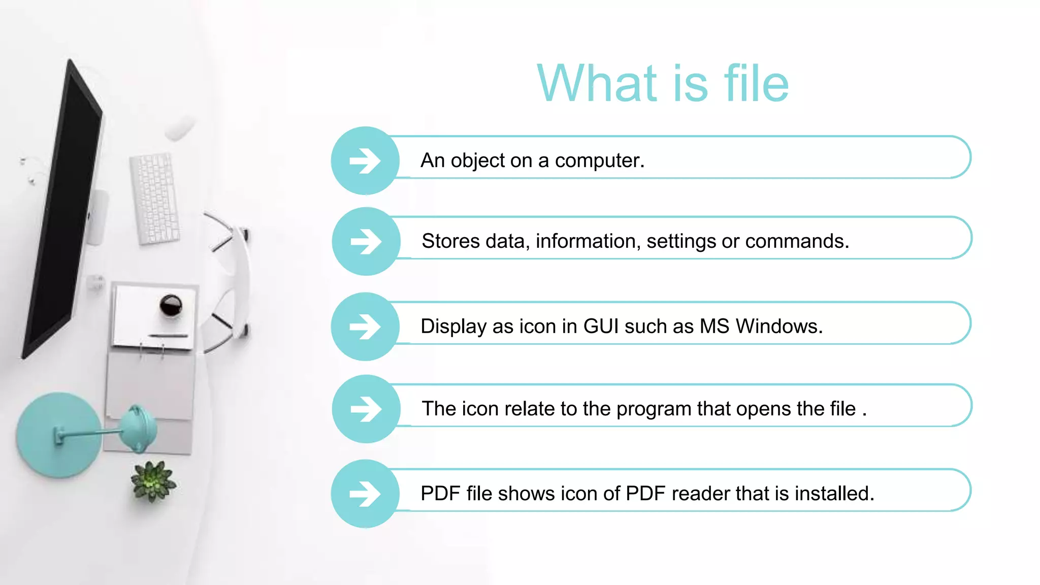 What is file
 An object on a computer.
 Stores data, information, settings or commands.
 Display as icon in GUI such as MS Windows.
 The icon relate to the program that opens the file .
 PDF file shows icon of PDF reader that is installed.
 