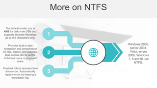 The default cluster size is
4KB for disks over 2Gb and
Supports Unicode filenames
up to 255 characters long.
Provides built-in data
encryption and compression
on files, folders, and volumes.
Disk quotas can be set for
individual users or groups of
users.
Provides robust recovery from
data errors. Automatically
repairs errors by keeping a
transaction log.
Windows 2000,
server 2003,
Vista, server
2008, Windows
7, 8 and10 use
NTFS.
More on NTFS
1
2
3
 