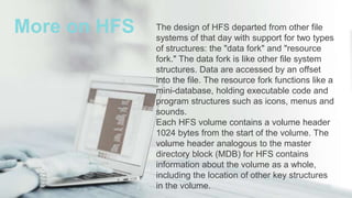 The design of HFS departed from other file
systems of that day with support for two types
of structures: the "data fork" and "resource
fork." The data fork is like other file system
structures. Data are accessed by an offset
into the file. The resource fork functions like a
mini-database, holding executable code and
program structures such as icons, menus and
sounds.
Each HFS volume contains a volume header
1024 bytes from the start of the volume. The
volume header analogous to the master
directory block (MDB) for HFS contains
information about the volume as a whole,
including the location of other key structures
in the volume.
More on HFS
 