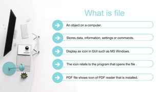 What is file
 An object on a computer.
 Stores data, information, settings or commands.
 Display as icon in GUI such as MS Windows.
 The icon relate to the program that opens the file .
 PDF file shows icon of PDF reader that is installed.
 