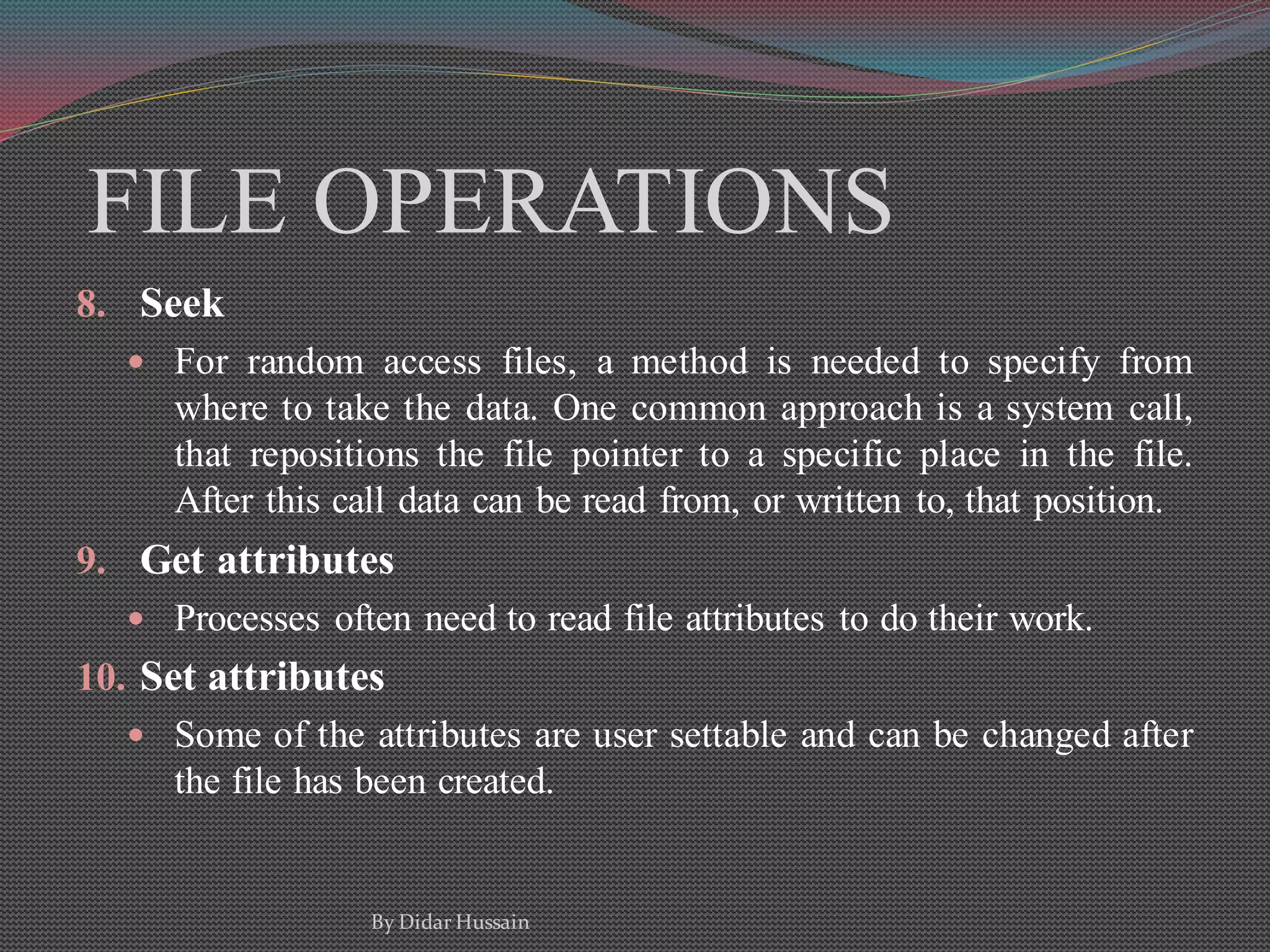 FILE OPERATIONS
8. Seek
 For random access files, a method is needed to specify from
where to take the data. One common approach is a system call,
that repositions the file pointer to a specific place in the file.
After this call data can be read from, or written to, that position.
9. Get attributes
 Processes often need to read file attributes to do their work.
10. Set attributes
 Some of the attributes are user settable and can be changed after
the file has been created.
By Didar Hussain
 