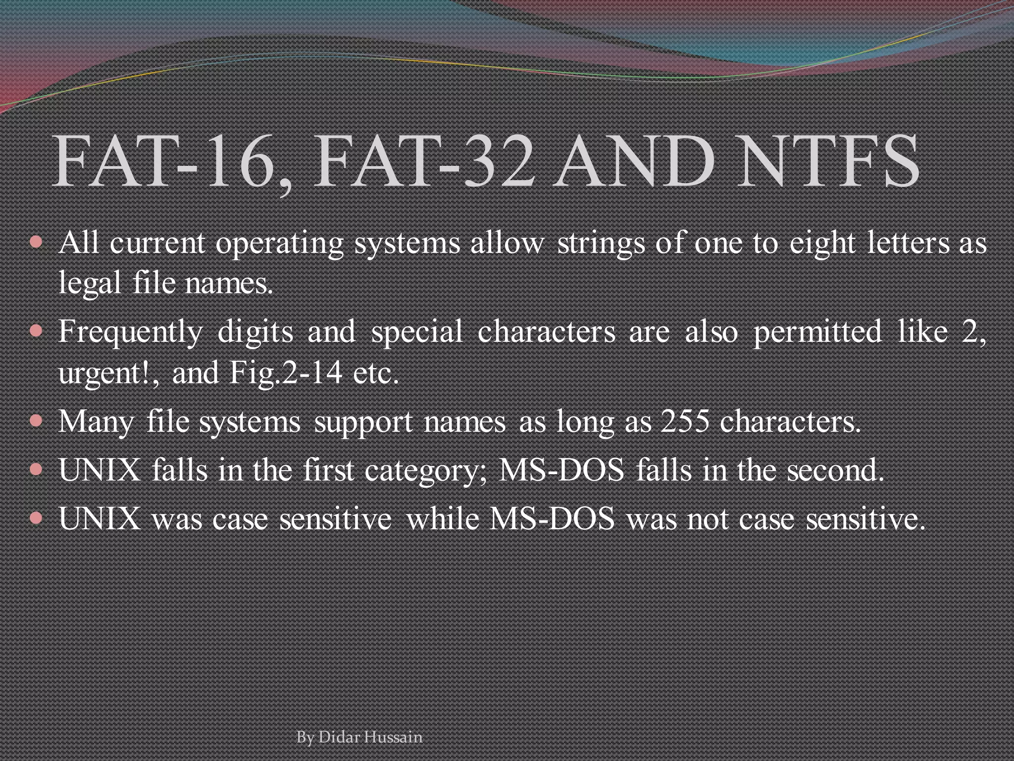 FAT-16, FAT-32 AND NTFS
 All current operating systems allow strings of one to eight letters as
legal file names.
 Frequently digits and special characters are also permitted like 2,
urgent!, and Fig.2-14 etc.
 Many file systems support names as long as 255 characters.
 UNIX falls in the first category; MS-DOS falls in the second.
 UNIX was case sensitive while MS-DOS was not case sensitive.
By Didar Hussain
 