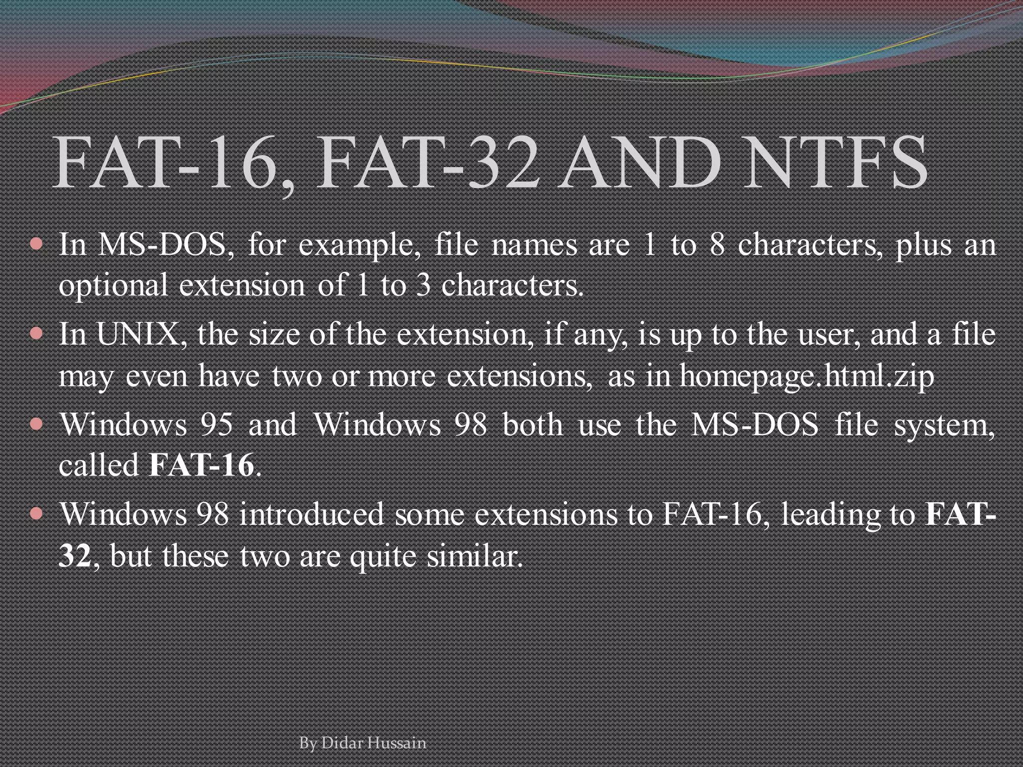 FAT-16, FAT-32 AND NTFS
 In MS-DOS, for example, file names are 1 to 8 characters, plus an
optional extension of 1 to 3 characters.
 In UNIX, the size of the extension, if any, is up to the user, and a file
may even have two or more extensions, as in homepage.html.zip
 Windows 95 and Windows 98 both use the MS-DOS file system,
called FAT-16.
 Windows 98 introduced some extensions to FAT-16, leading to FAT-
32, but these two are quite similar.
By Didar Hussain
 