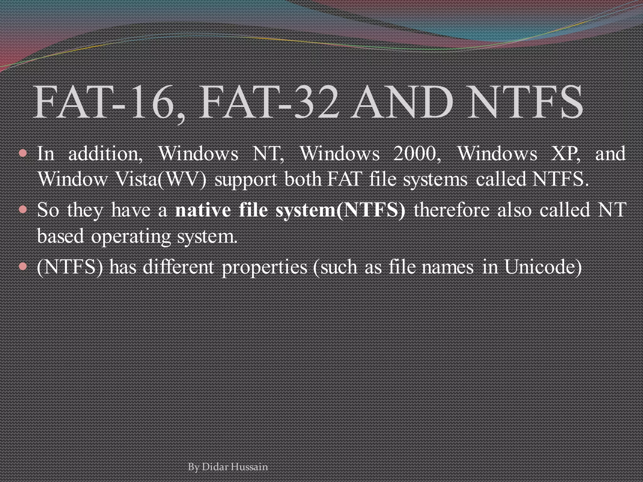 FAT-16, FAT-32 AND NTFS
 In addition, Windows NT, Windows 2000, Windows XP, and
Window Vista(WV) support both FAT file systems called NTFS.
 So they have a native file system(NTFS) therefore also called NT
based operating system.
 (NTFS) has different properties (such as file names in Unicode)
By Didar Hussain
 