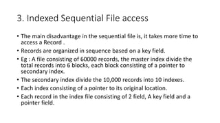 3. Indexed Sequential File access
• The main disadvantage in the sequential file is, it takes more time to
access a Record .
• Records are organized in sequence based on a key field.
• Eg : A file consisting of 60000 records, the master index divide the
total records into 6 blocks, each block consisting of a pointer to
secondary index.
• The secondary index divide the 10,000 records into 10 indexes.
• Each index consisting of a pointer to its original location.
• Each record in the index file consisting of 2 field, A key field and a
pointer field.
 